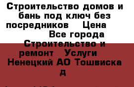 Строительство домов и бань под ключ без посредников, › Цена ­ 515 000 - Все города Строительство и ремонт » Услуги   . Ненецкий АО,Тошвиска д.